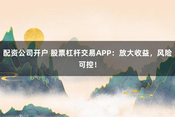 配资公司开户 股票杠杆交易APP：放大收益，风险可控！