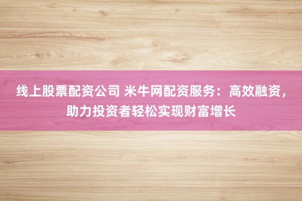 线上股票配资公司 米牛网配资服务：高效融资，助力投资者轻松实现财富增长