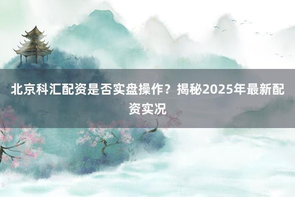 北京科汇配资是否实盘操作？揭秘2025年最新配资实况