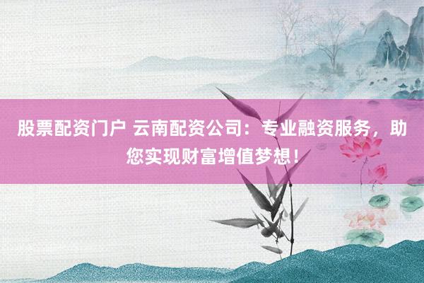 股票配资门户 云南配资公司：专业融资服务，助您实现财富增值梦想！