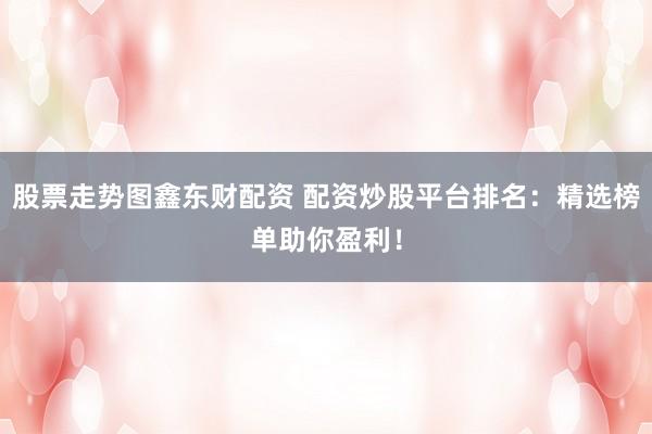股票走势图鑫东财配资 配资炒股平台排名：精选榜单助你盈利！