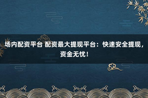 场内配资平台 配资最大提现平台：快速安全提现，资金无忧！