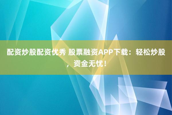 配资炒股配资优秀 股票融资APP下载：轻松炒股，资金无忧！