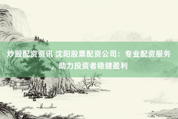 炒股配资资讯 沈阳股票配资公司：专业配资服务，助力投资者稳健盈利