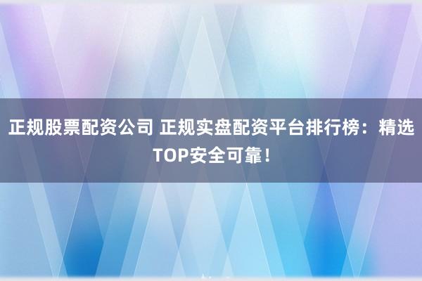 正规股票配资公司 正规实盘配资平台排行榜：精选TOP安全可靠！