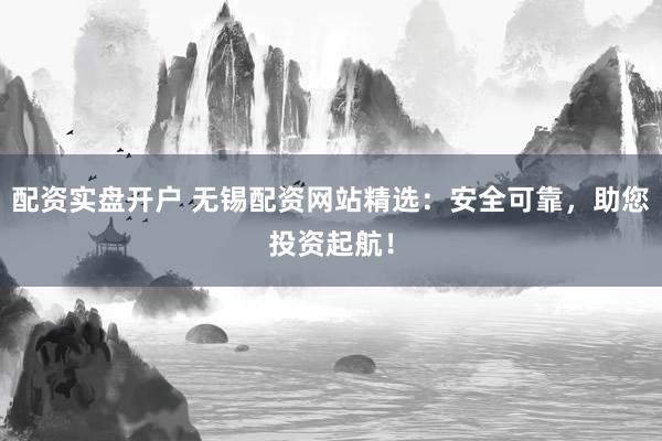 配资实盘开户 无锡配资网站精选：安全可靠，助您投资起航！