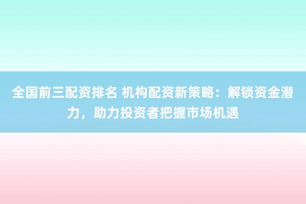 全国前三配资排名 机构配资新策略：解锁资金潜力，助力投资者把握市场机遇