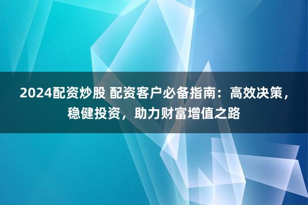 2024配资炒股 配资客户必备指南：高效决策，稳健投资，助力财富增值之路