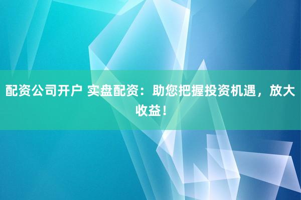 配资公司开户 实盘配资：助您把握投资机遇，放大收益！