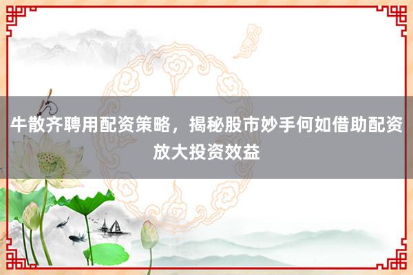 牛散齐聘用配资策略，揭秘股市妙手何如借助配资放大投资效益