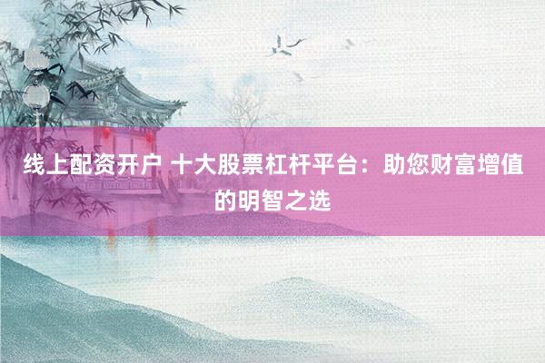 线上配资开户 十大股票杠杆平台：助您财富增值的明智之选