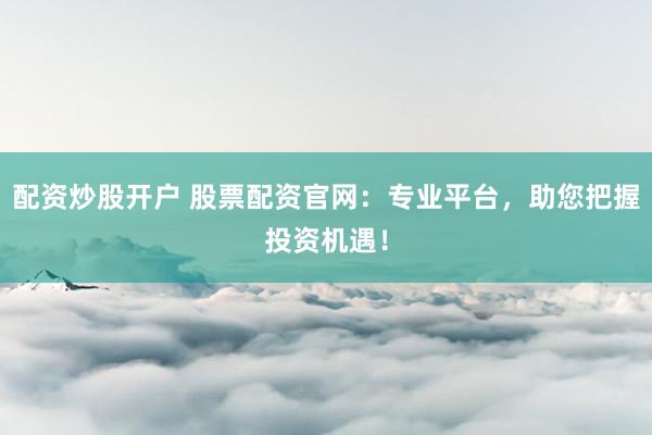 配资炒股开户 股票配资官网：专业平台，助您把握投资机遇！