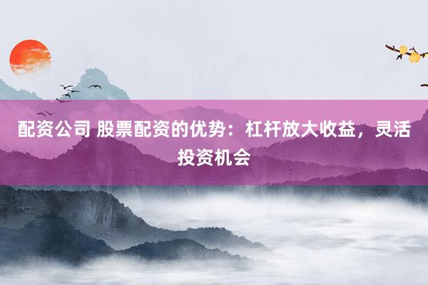 配资公司 股票配资的优势：杠杆放大收益，灵活投资机会