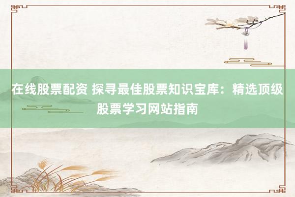 在线股票配资 探寻最佳股票知识宝库：精选顶级股票学习网站指南