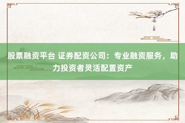 股票融资平台 证券配资公司：专业融资服务，助力投资者灵活配置资产
