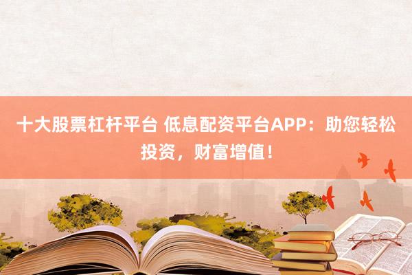 十大股票杠杆平台 低息配资平台APP：助您轻松投资，财富增值！