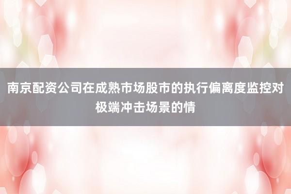 南京配资公司在成熟市场股市的执行偏离度监控对极端冲击场景的情