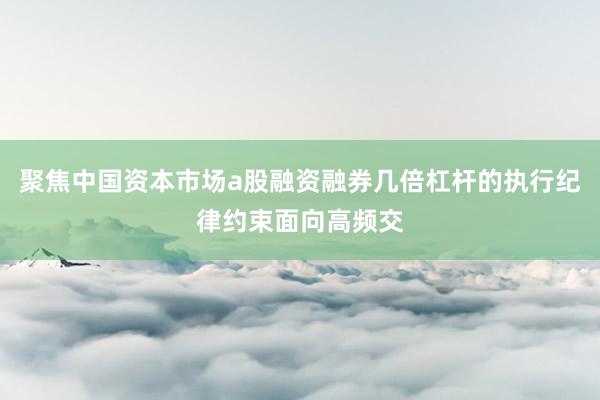 聚焦中国资本市场a股融资融券几倍杠杆的执行纪律约束面向高频交