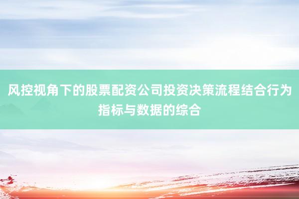 风控视角下的股票配资公司投资决策流程结合行为指标与数据的综合