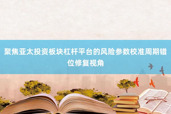 聚焦亚太投资板块杠杆平台的风险参数校准周期错位修复视角