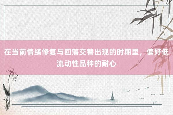 在当前情绪修复与回落交替出现的时期里，偏好低流动性品种的耐心