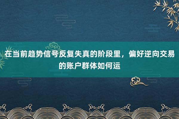 在当前趋势信号反复失真的阶段里，偏好逆向交易的账户群体如何运
