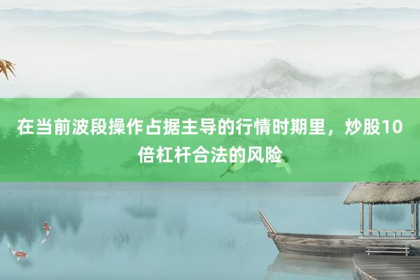 在当前波段操作占据主导的行情时期里，炒股10倍杠杆合法的风险