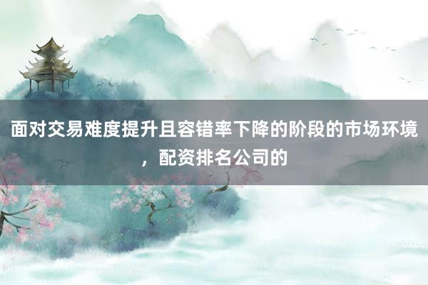 面对交易难度提升且容错率下降的阶段的市场环境，配资排名公司的
