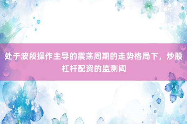 处于波段操作主导的震荡周期的走势格局下，炒股杠杆配资的监测阈