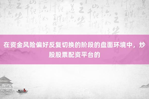 在资金风险偏好反复切换的阶段的盘面环境中，炒股股票配资平台的