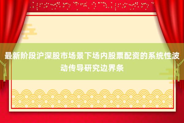 最新阶段沪深股市场景下场内股票配资的系统性波动传导研究边界条
