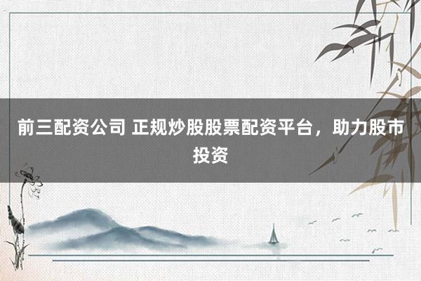 前三配资公司 正规炒股股票配资平台，助力股市投资