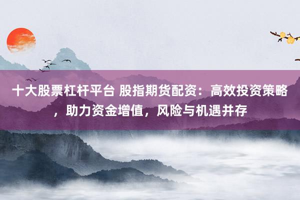 十大股票杠杆平台 股指期货配资：高效投资策略，助力资金增值，风险与机遇并存