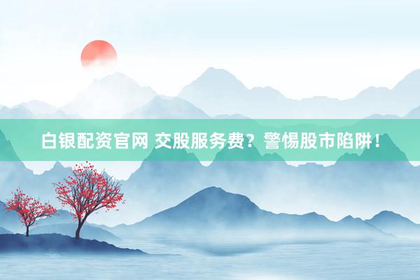 白银配资官网 交股服务费？警惕股市陷阱！