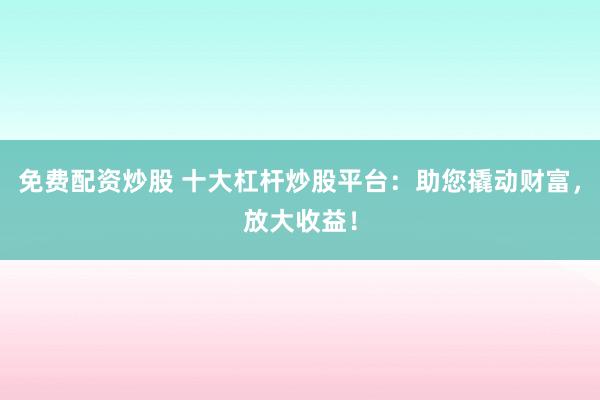 免费配资炒股 十大杠杆炒股平台：助您撬动财富，放大收益！