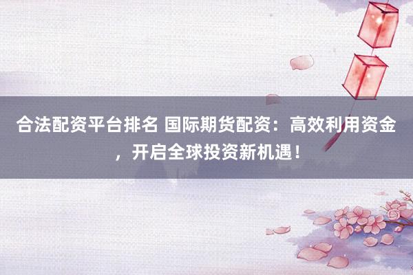 合法配资平台排名 国际期货配资：高效利用资金，开启全球投资新机遇！