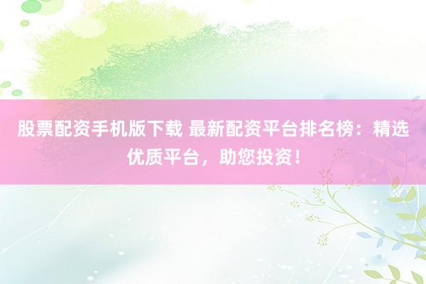 股票配资手机版下载 最新配资平台排名榜：精选优质平台，助您投资！