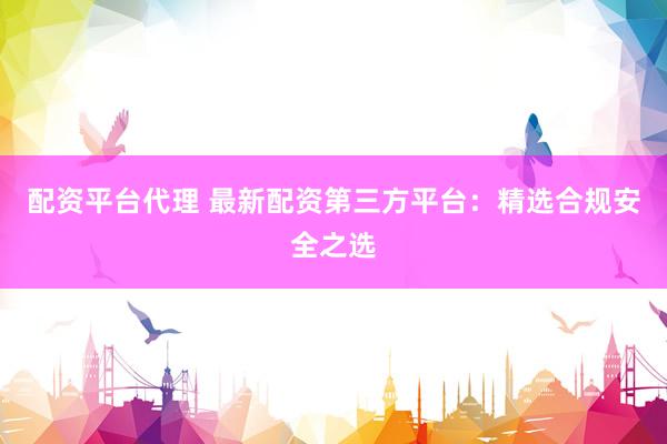 配资平台代理 最新配资第三方平台：精选合规安全之选