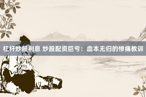 杠杆炒股利息 炒股配资巨亏：血本无归的惨痛教训