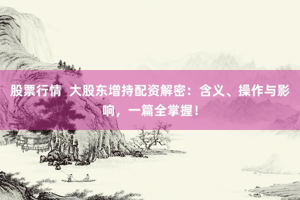 股票行情  大股东增持配资解密：含义、操作与影响，一篇全掌握！