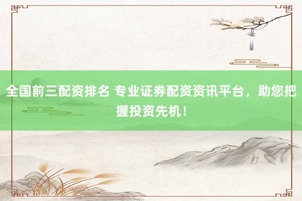 全国前三配资排名 专业证券配资资讯平台，助您把握投资先机！