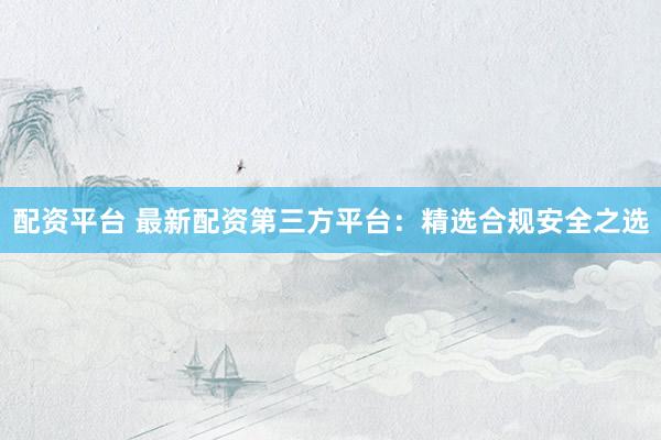 配资平台 最新配资第三方平台：精选合规安全之选