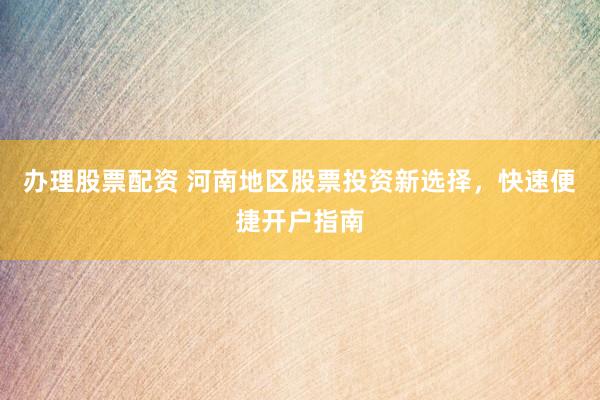 办理股票配资 河南地区股票投资新选择，快速便捷开户指南
