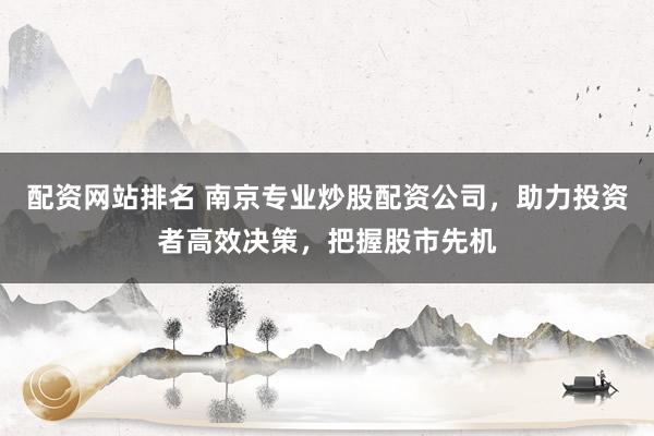 配资网站排名 南京专业炒股配资公司，助力投资者高效决策，把握股市先机