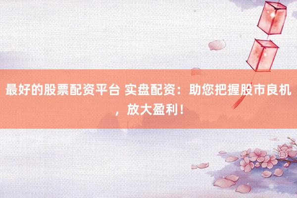 最好的股票配资平台 实盘配资：助您把握股市良机，放大盈利！