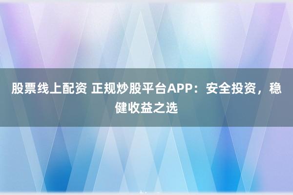 股票线上配资 正规炒股平台APP：安全投资，稳健收益之选