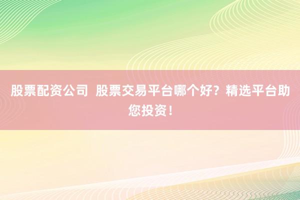 股票配资公司  股票交易平台哪个好？精选平台助您投资！
