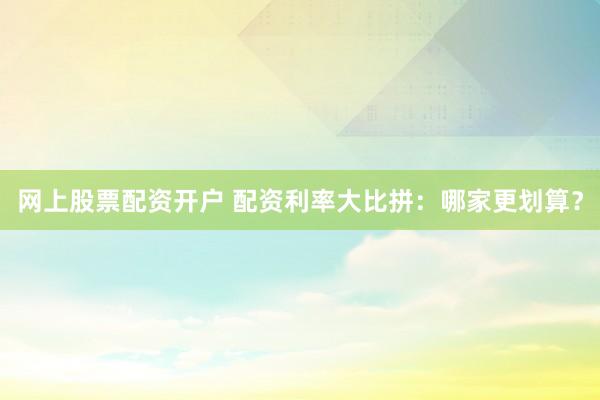 网上股票配资开户 配资利率大比拼：哪家更划算？