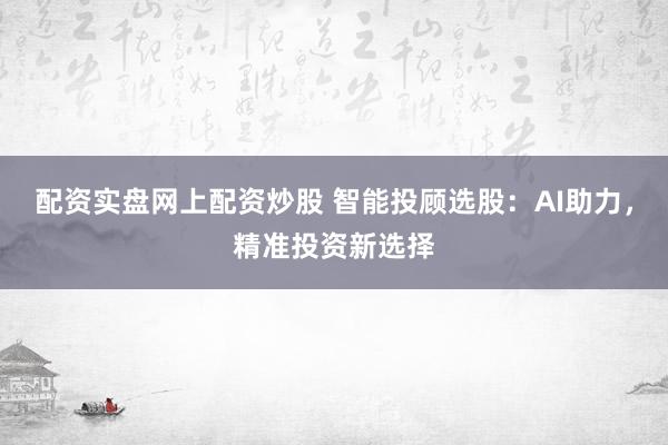 配资实盘网上配资炒股 智能投顾选股：AI助力，精准投资新选择